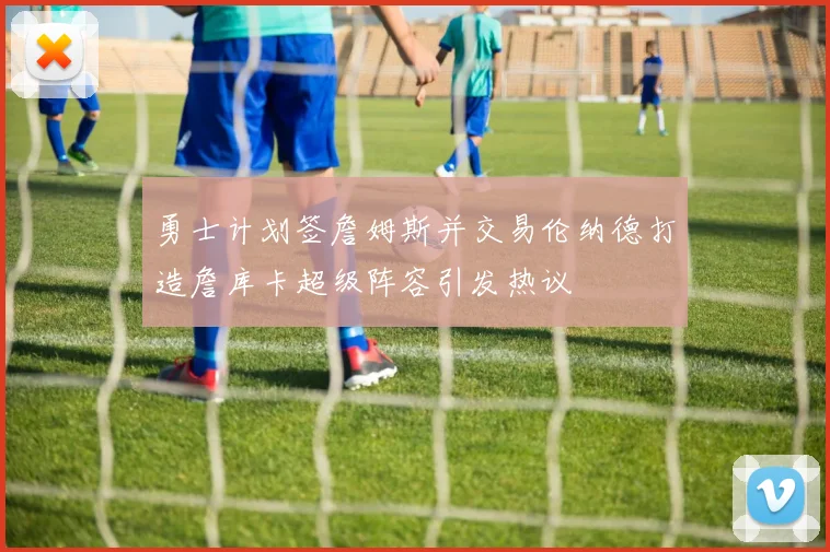 勇士计划签詹姆斯并交易伦纳德打造詹库卡超级阵容引发热议