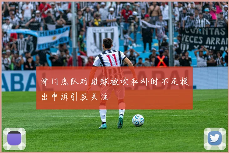 津门虎队对进球被吹和补时不足提出申诉引发关注