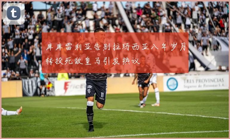 库库雷利亚告别拉玛西亚八年岁月转投死敌皇马引发热议