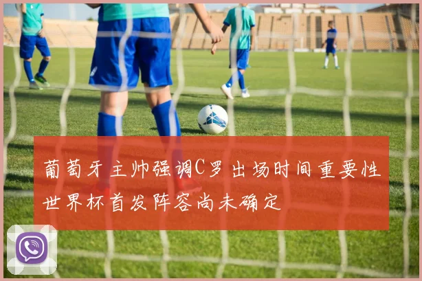葡萄牙主帅强调C罗出场时间重要性世界杯首发阵容尚未确定
