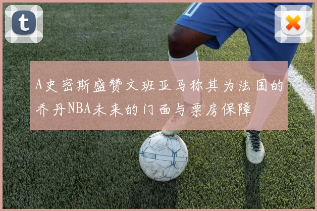 A史密斯盛赞文班亚马称其为法国的乔丹NBA未来的门面与票房保障