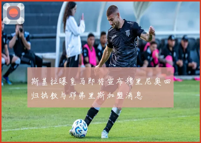 斯基拉曝皇马即将宣布穆里尼奥回归执教与邓弗里斯加盟消息