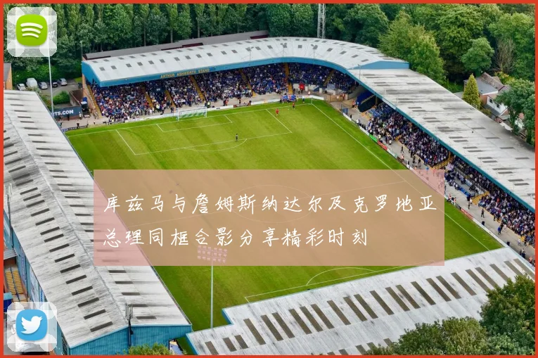 库兹马与詹姆斯纳达尔及克罗地亚总理同框合影分享精彩时刻