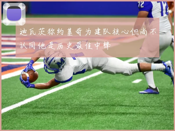 迪瓦茨称约基奇为建队核心但尚不认同他是历史最佳中锋