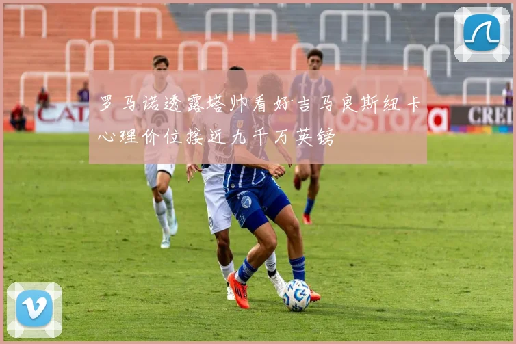 罗马诺透露塔帅看好吉马良斯纽卡心理价位接近九千万英镑