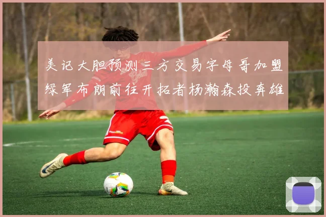 美记大胆预测三方交易字母哥加盟绿军布朗前往开拓者杨瀚森投奔雄鹿