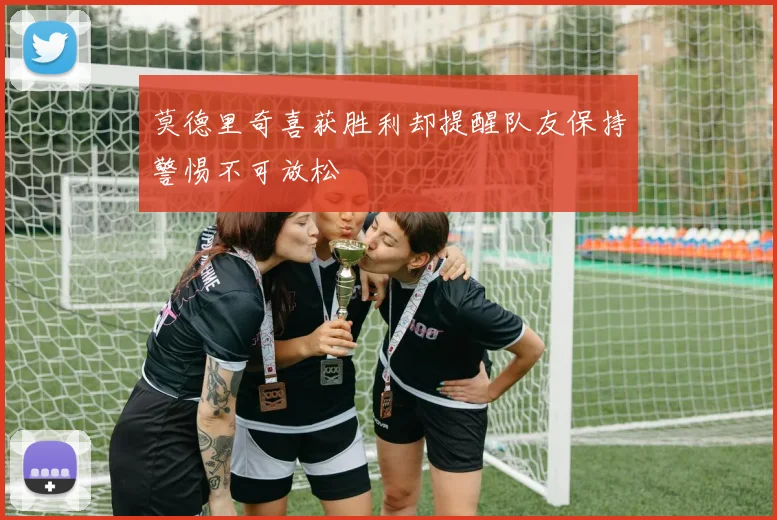 莫德里奇喜获胜利却提醒队友保持警惕不可放松