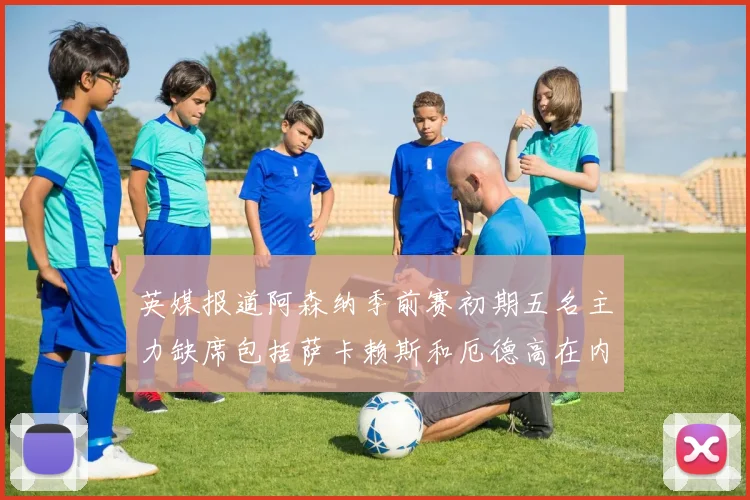 英媒报道阿森纳季前赛初期五名主力缺席包括萨卡赖斯和厄德高在内