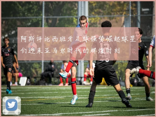 阿斯评论西班牙足球强势崛起球星们迎来亚马尔时代的辉煌时刻