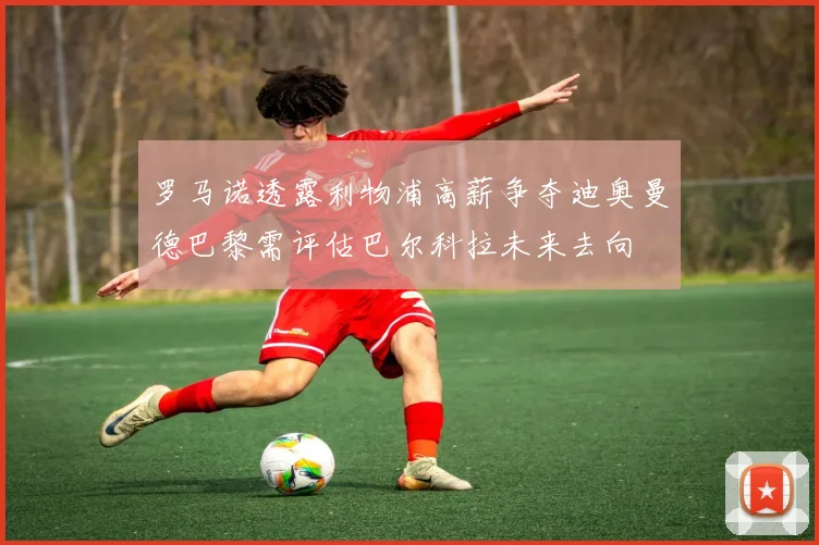 罗马诺透露利物浦高薪争夺迪奥曼德巴黎需评估巴尔科拉未来去向