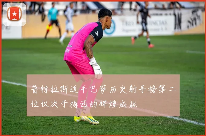 普特拉斯追平巴萨历史射手榜第二位仅次于梅西的辉煌成就