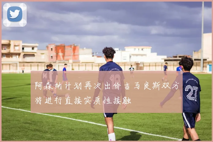 阿森纳计划再次出价吉马良斯双方将进行直接实质性接触