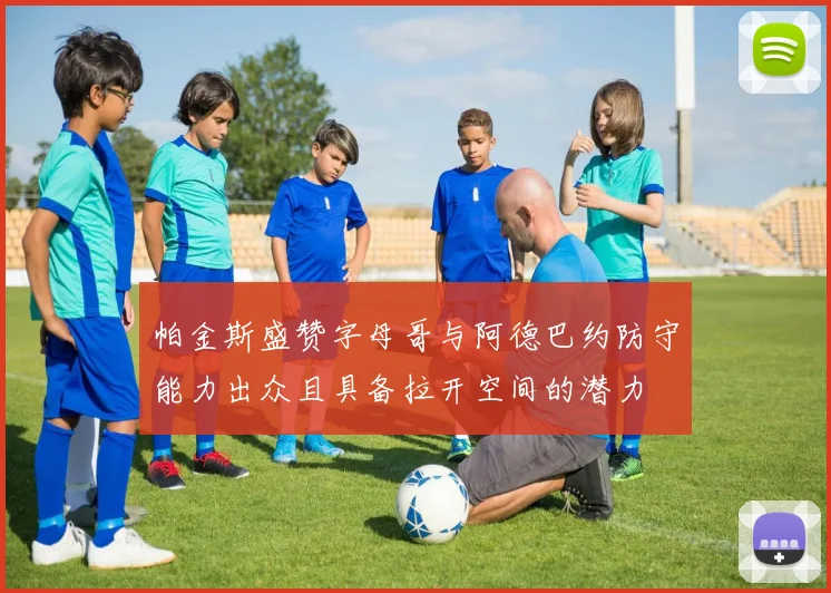 帕金斯盛赞字母哥与阿德巴约防守能力出众且具备拉开空间的潜力