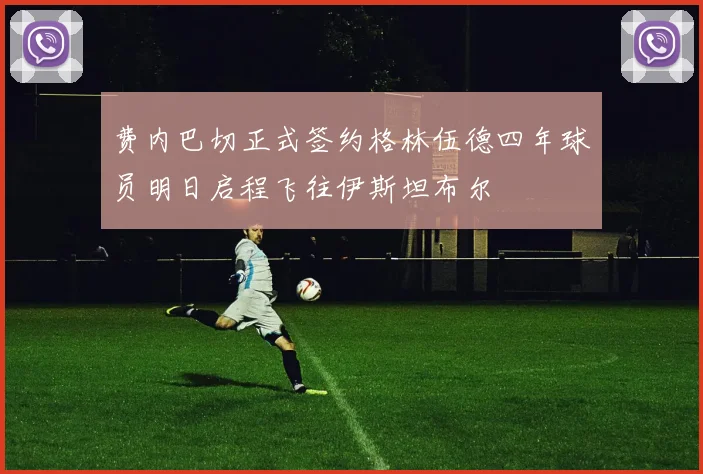 费内巴切正式签约格林伍德四年球员明日启程飞往伊斯坦布尔
