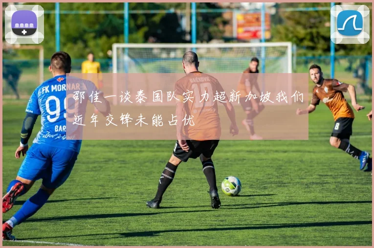 邵佳一谈泰国队实力超新加坡我们近年交锋未能占优