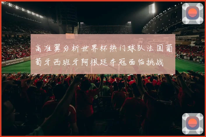 高准翼分析世界杯热门球队法国葡萄牙西班牙阿根廷夺冠面临挑战
